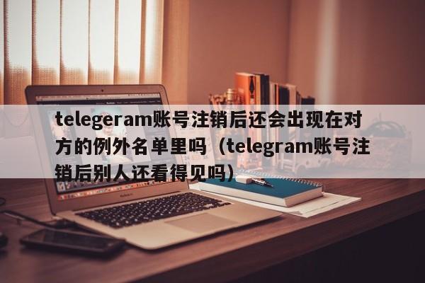 telegeram账号注销后还会出现在对方的例外名单里吗（telegram账号注销后别人还看得见吗）