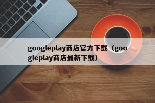 googleplay商店官方下载（googleplay商店最新下载）