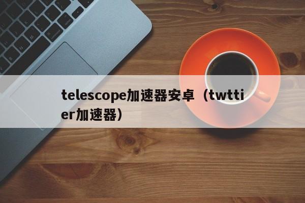 telescope加速器安卓（twttier加速器）