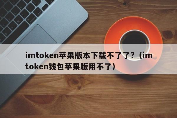 imtoken苹果版本下载不了了?（imtoken钱包苹果版用不了）