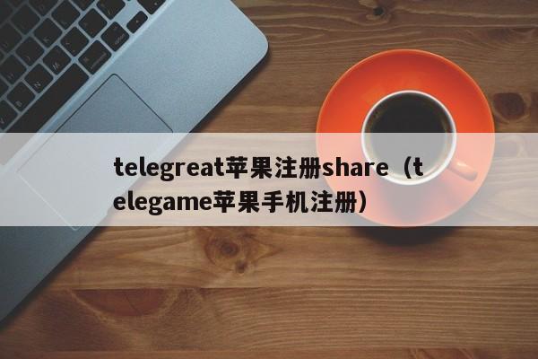 telegreat苹果注册share（telegame苹果手机注册）