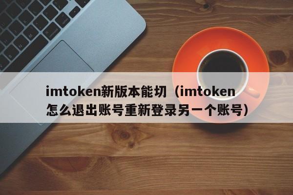 imtoken新版本能切（imtoken怎么退出账号重新登录另一个账号）