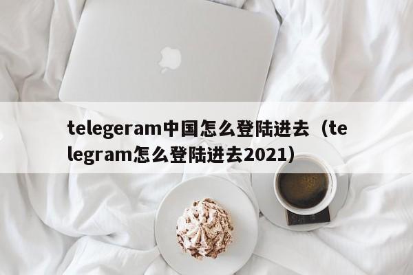 telegeram中国怎么登陆进去（telegram怎么登陆进去2021）