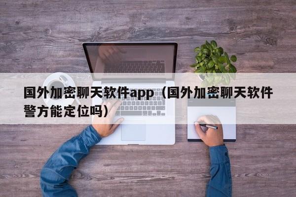 国外加密聊天软件app（国外加密聊天软件警方能定位吗）