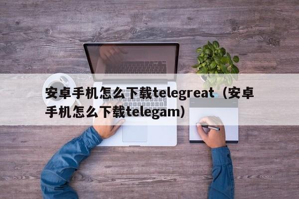 安卓手机怎么下载telegreat（安卓手机怎么下载telegam）