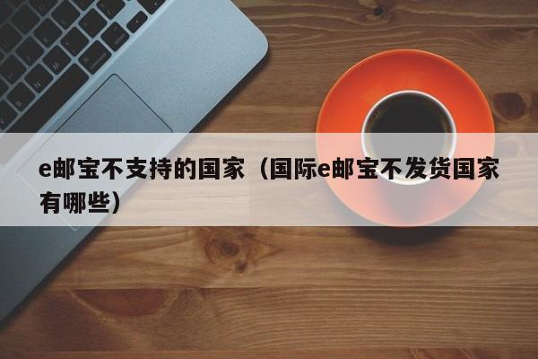 e邮宝不支持的国家（国际e邮宝不发货国家有哪些）