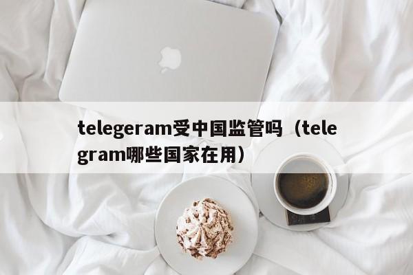 telegeram受中国监管吗（telegram哪些国家在用）