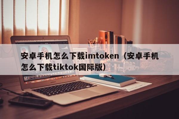 安卓手机怎么下载imtoken（安卓手机怎么下载tiktok国际版）