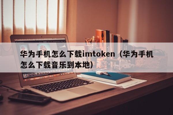 华为手机怎么下载imtoken（华为手机怎么下载音乐到本地）