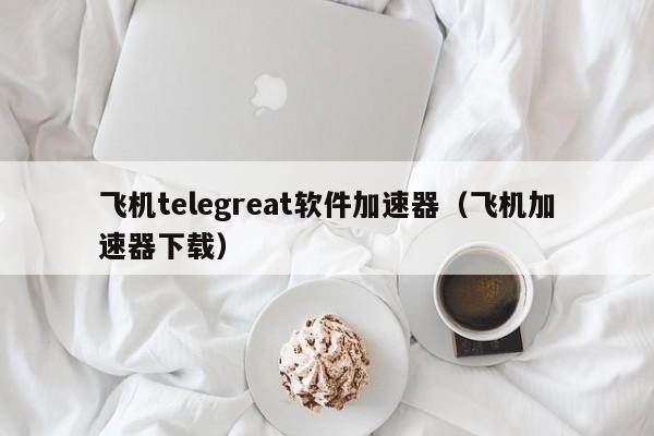 飞机telegreat软件加速器（飞机加速器下载）