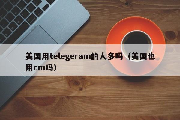 美国用telegeram的人多吗（美国也用cm吗）