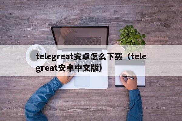 telegreat安卓怎么下载（telegreat安卓中文版）