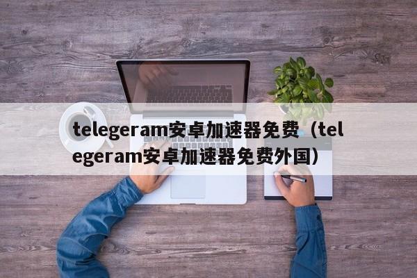 telegeram安卓加速器免费（telegeram安卓加速器免费外国）