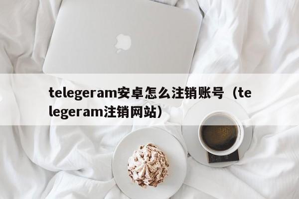 telegeram安卓怎么注销账号（telegeram注销网站）