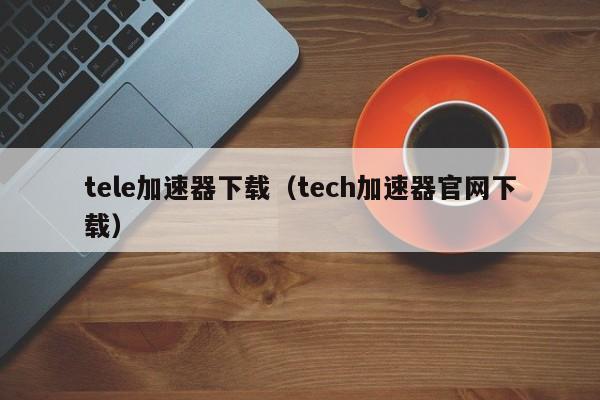 tele加速器下载（tech加速器官网下载）