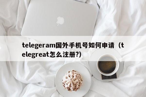 telegeram国外手机号如何申请（telegreat怎么注册?）