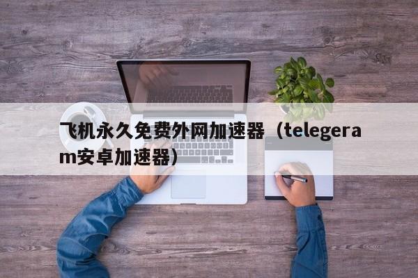 飞机永久免费外网加速器（telegeram安卓加速器）