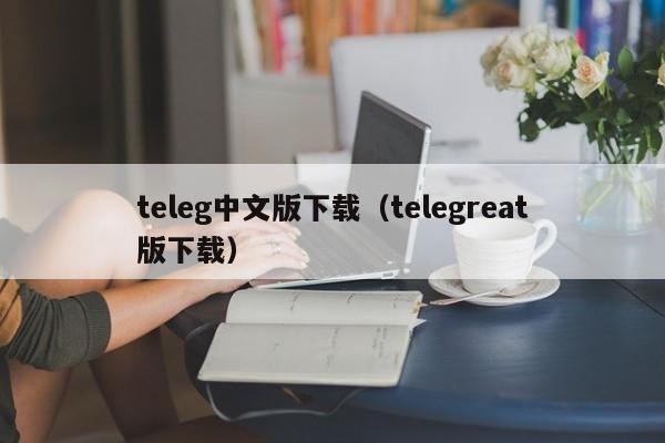 teleg中文版下载（telegreat版下载）