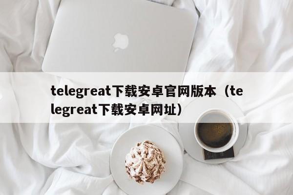 telegreat下载安卓官网版本（telegreat下载安卓网址）