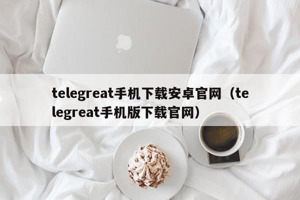 telegreat手机下载安卓官网（telegreat手机版下载官网）