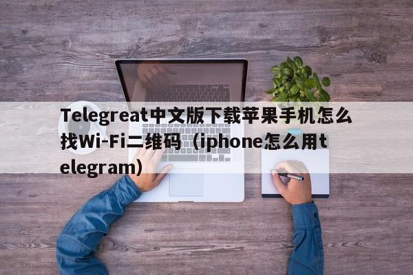 Telegreat中文版下载苹果手机怎么找Wi-Fi二维码（iphone怎么用telegram）