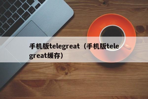 手机版telegreat（手机版telegreat缓存）