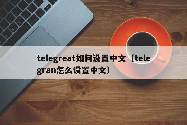 telegreat如何设置中文（telegran怎么设置中文）