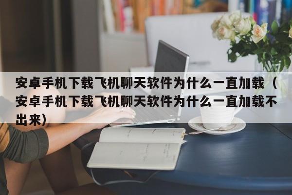 安卓手机下载飞机聊天软件为什么一直加载（安卓手机下载飞机聊天软件为什么一直加载不出来）