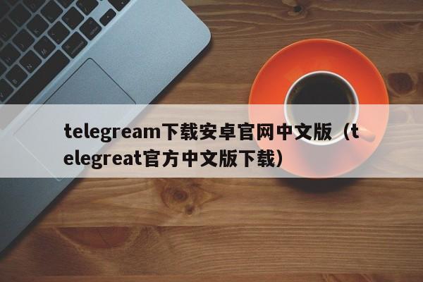 telegream下载安卓官网中文版（telegreat官方中文版下载）