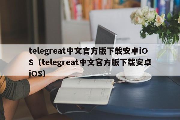 telegreat中文官方版下载安卓iOS（telegreat中文官方版下载安卓iOS）