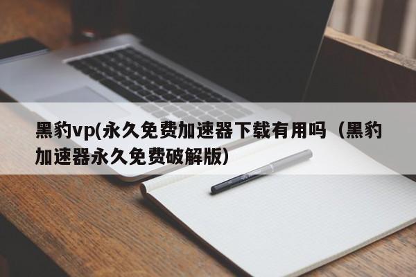 黑豹vp(永久免费加速器下载有用吗（黑豹加速器永久免费破解版）