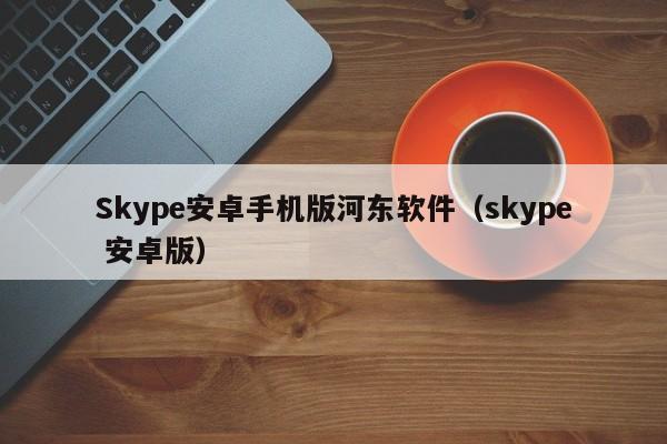 Skype安卓手机版河东软件（skype 安卓版）