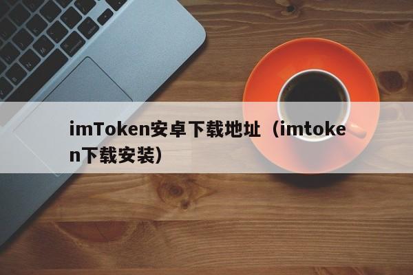 imToken安卓下载地址（imtoken下载安装）