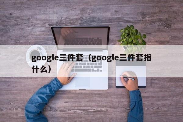 google三件套（google三件套指什么）