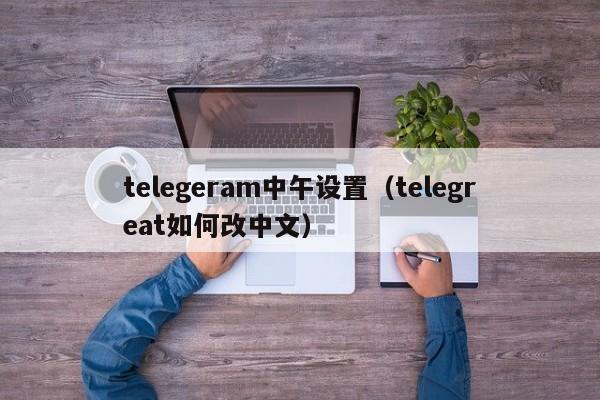 telegeram中午设置（telegreat如何改中文）