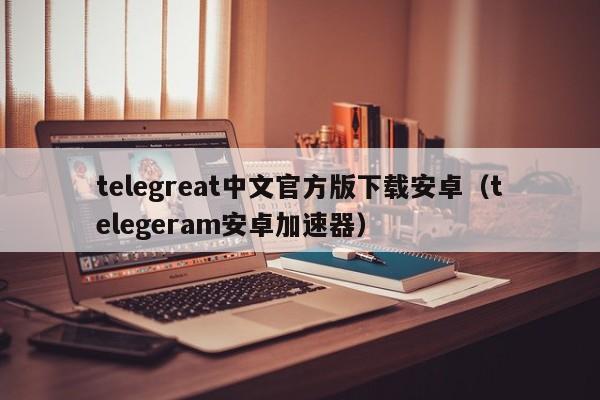 telegreat中文官方版下载安卓（telegeram安卓加速器）