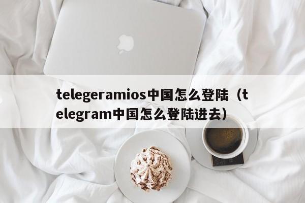 telegeramios中国怎么登陆（telegram中国怎么登陆进去）