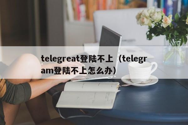 telegreat登陆不上（telegram登陆不上怎么办）