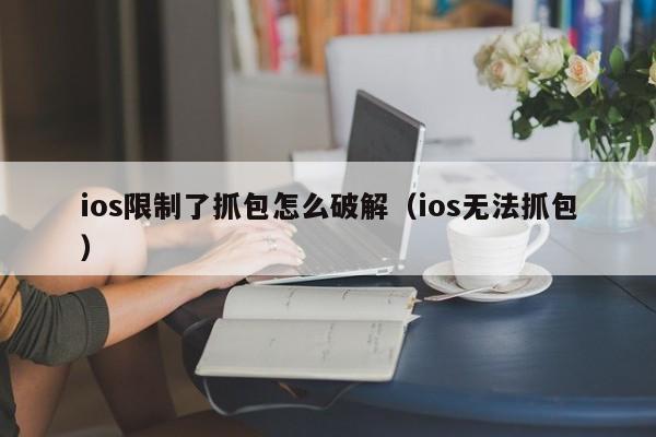 ios限制了抓包怎么破解（ios无法抓包）