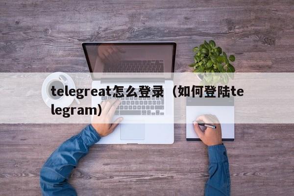 telegreat怎么登录（如何登陆telegram）