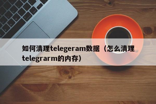 如何清理telegeram数据（怎么清理telegrarm的内存）