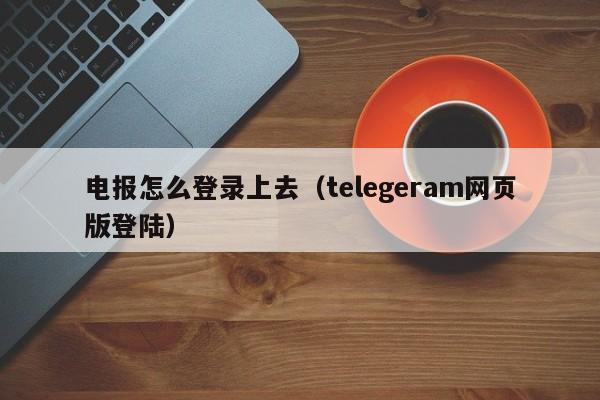 电报怎么登录上去（telegeram网页版登陆）