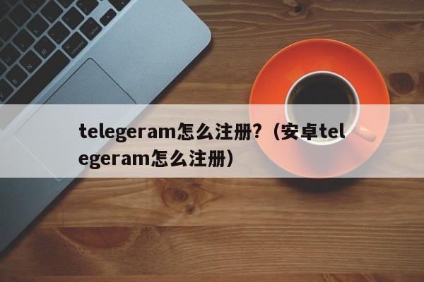 telegeram怎么注册?（安卓telegeram怎么注册）