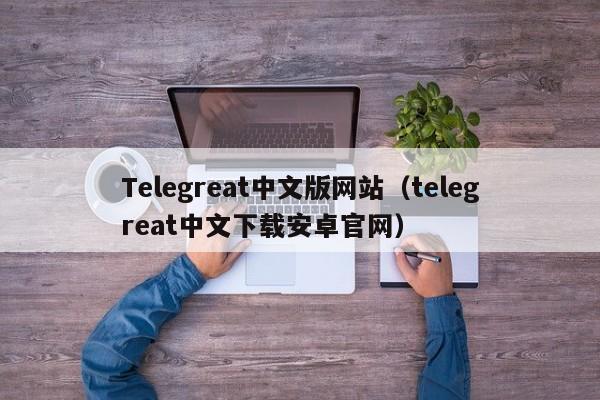 Telegreat中文版网站（telegreat中文下载安卓官网）