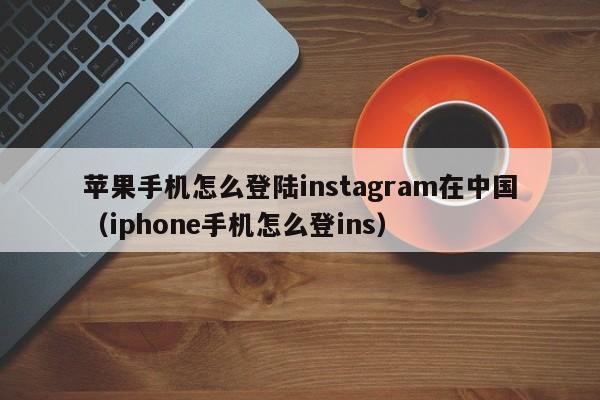 苹果手机怎么登陆instagram在中国（iphone手机怎么登ins）