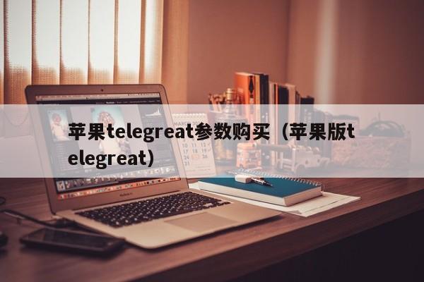 苹果telegreat参数购买（苹果版telegreat）