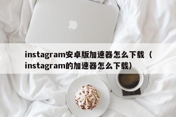 instagram安卓版加速器怎么下载（instagram的加速器怎么下载）