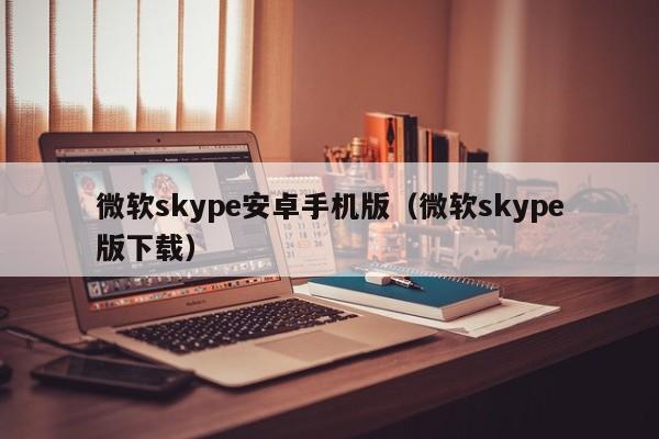 微软skype安卓手机版（微软skype版下载）