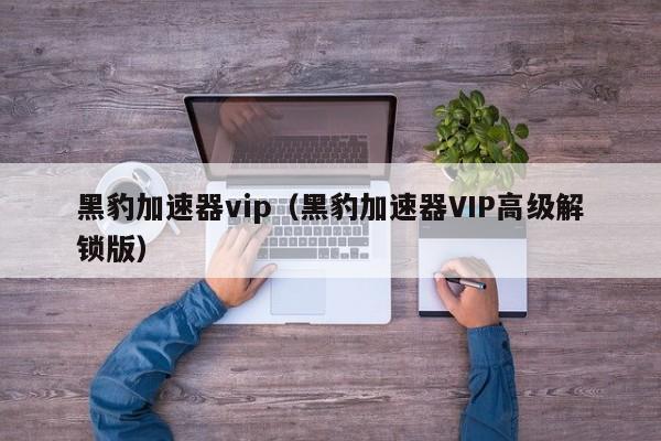 黑豹加速器vip（黑豹加速器VIP高级解锁版）