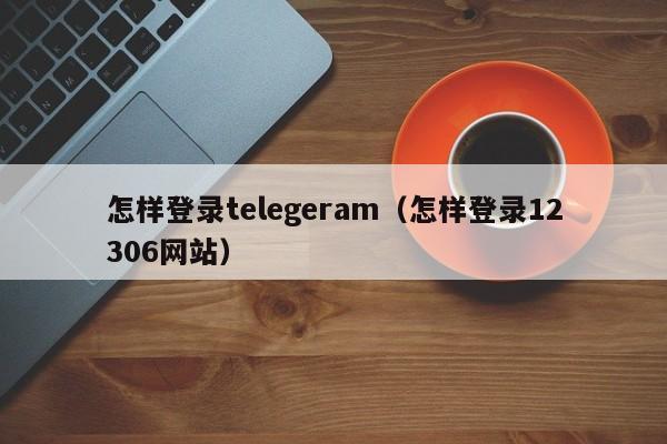 怎样登录telegeram（怎样登录12306网站）